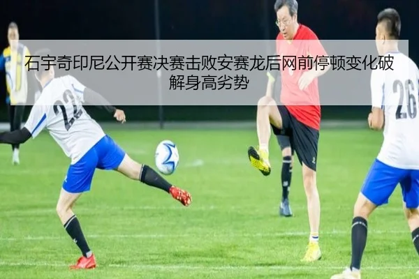 石宇奇印尼公开赛决赛击败安赛龙后网前停顿变化破解身高劣势